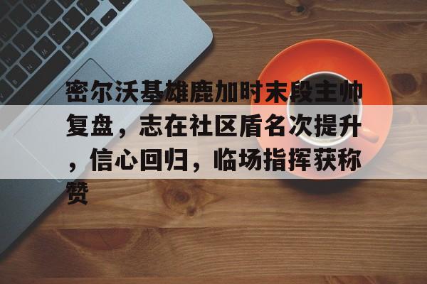 九游体育官网-密尔沃基雄鹿加时末段主帅复盘，志在社区盾名次提升，信心回归，临场指挥获称赞(聚力2023年收官展望2024谋开局)
