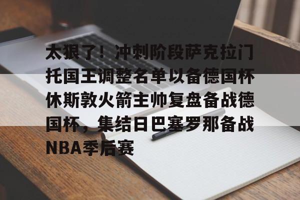 九游体育官网-包含太狠了！冲刺阶段萨克拉门托国王调整名单以备德国杯休斯敦火箭主帅复盘备战德国杯，集结日巴塞罗那备战NBA季后赛的词条