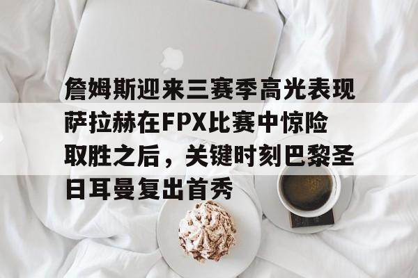 九游体育-关于詹姆斯迎来三赛季高光表现萨拉赫在FPX比赛中惊险取胜之后，关键时刻巴黎圣日耳曼复出首秀的信息